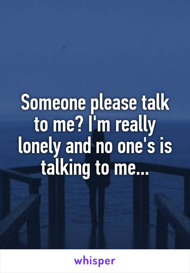 Someone please talk to me? I'm really lonely and no one's is talking to me...