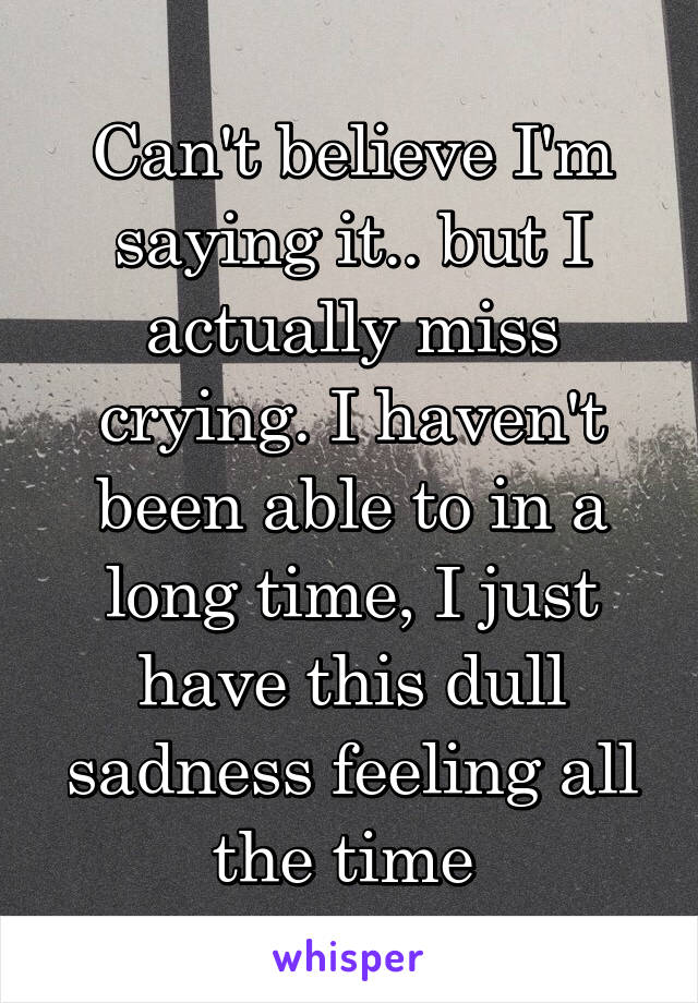 Can't believe I'm saying it.. but I actually miss crying. I haven't been able to in a long time, I just have this dull sadness feeling all the time 