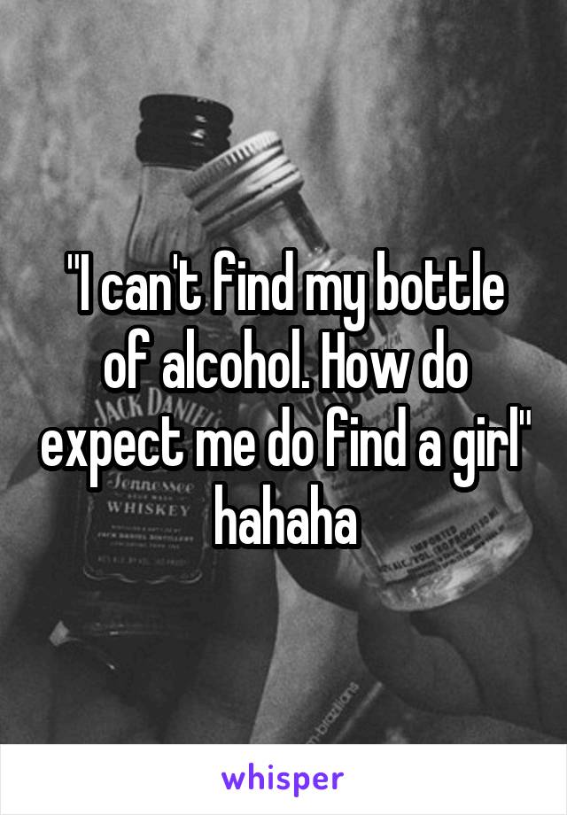 "I can't find my bottle of alcohol. How do expect me do find a girl" hahaha