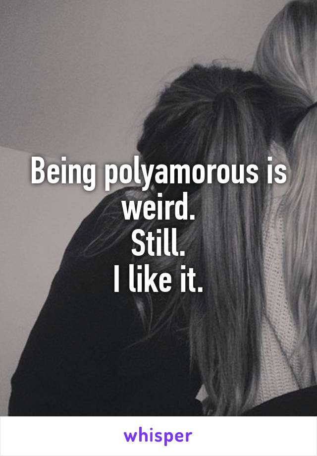 Being polyamorous is weird.
Still.
I like it.