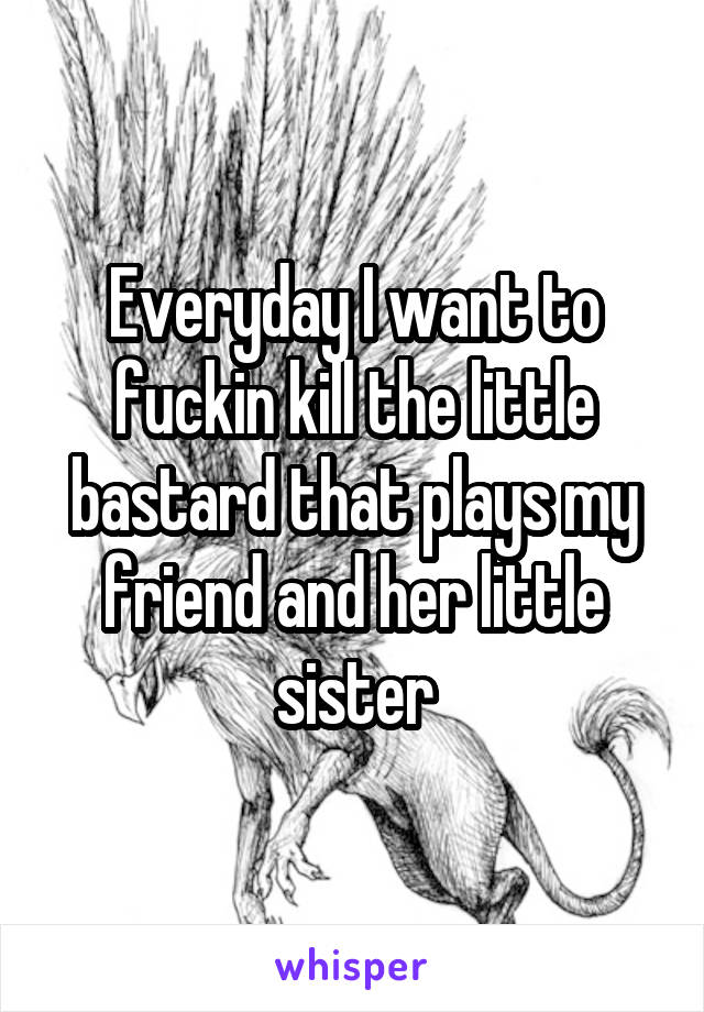 Everyday I want to fuckin kill the little bastard that plays my friend and her little sister