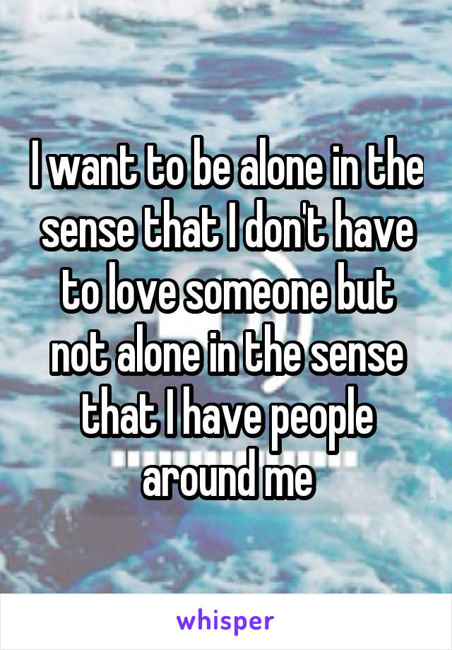 I want to be alone in the sense that I don't have to love someone but not alone in the sense that I have people around me