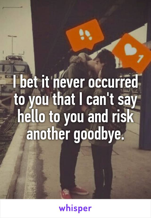 I bet it never occurred to you that I can't say hello to you and risk another goodbye.