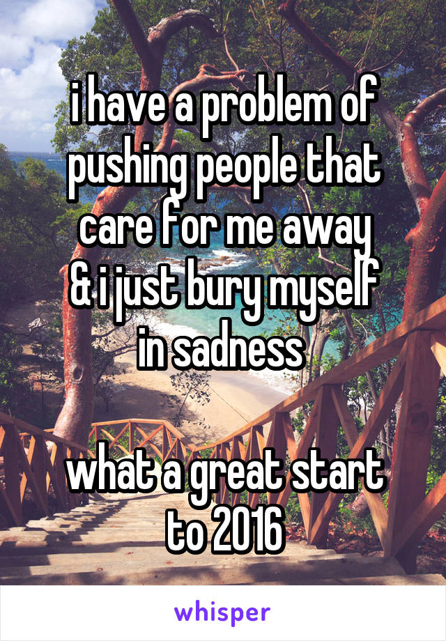 i have a problem of
pushing people that
care for me away
& i just bury myself
in sadness 

what a great start
to 2016