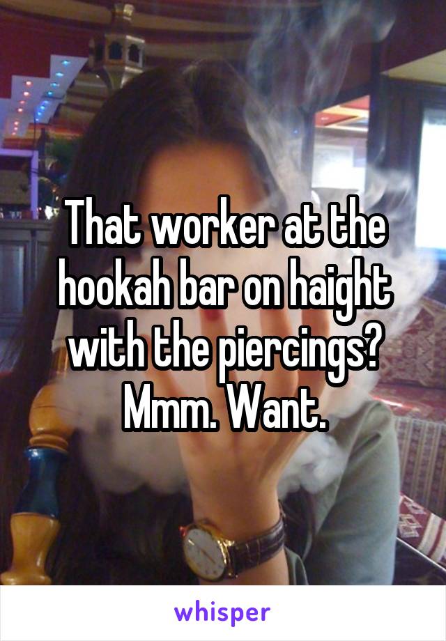 That worker at the hookah bar on haight with the piercings? Mmm. Want.