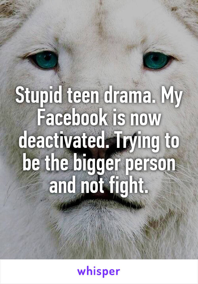 Stupid teen drama. My Facebook is now deactivated. Trying to be the bigger person and not fight.