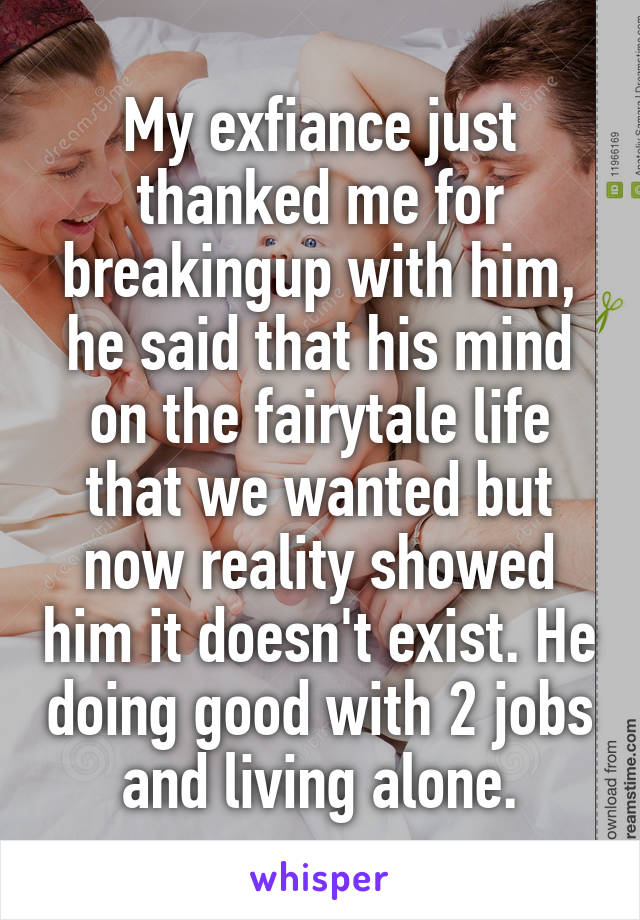 My exfiance just thanked me for breakingup with him, he said that his mind on the fairytale life that we wanted but now reality showed him it doesn't exist. He doing good with 2 jobs and living alone.