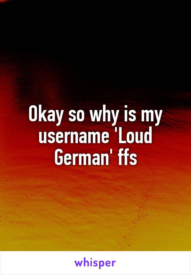 Okay so why is my username 'Loud German' ffs