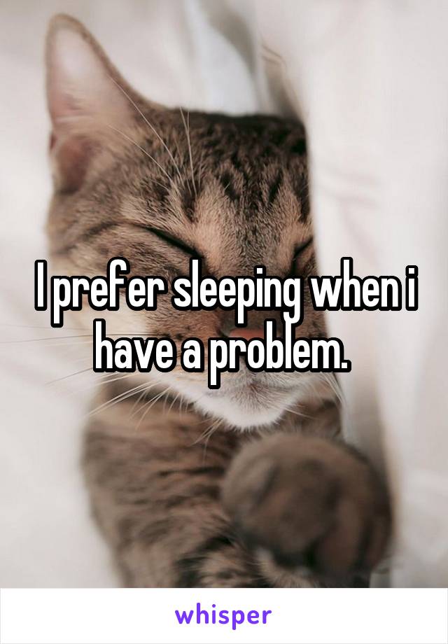 I prefer sleeping when i have a problem. 