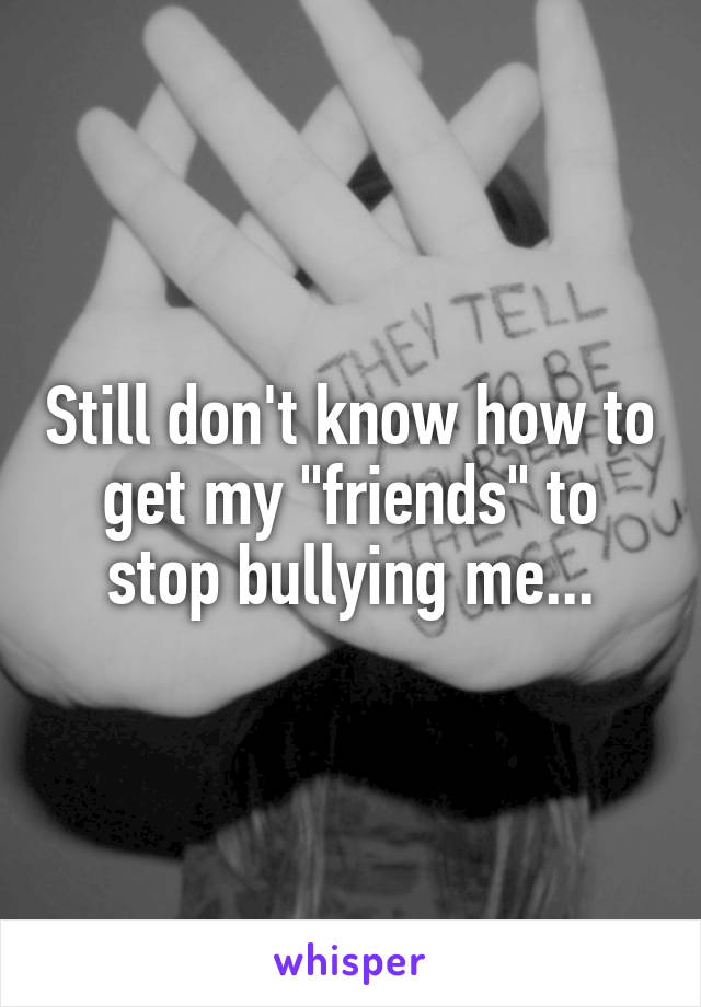 Still don't know how to get my "friends" to stop bullying me...