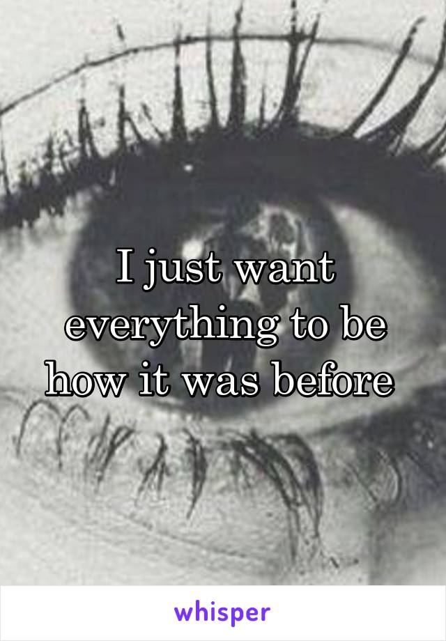 I just want everything to be how it was before 