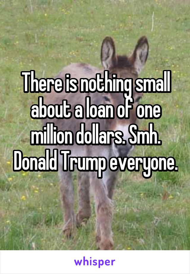 There is nothing small about a loan of one million dollars. Smh. Donald Trump everyone. 