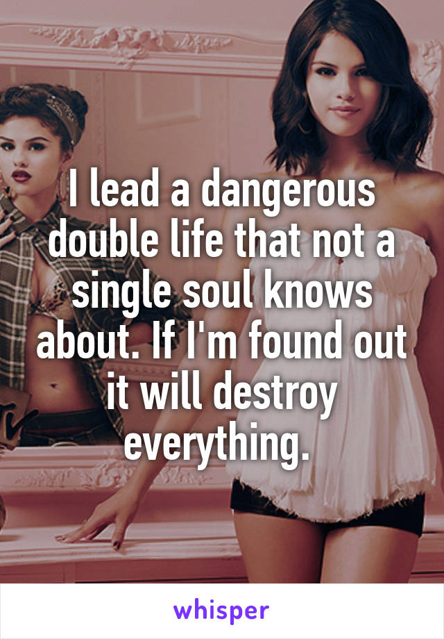 I lead a dangerous double life that not a single soul knows about. If I'm found out it will destroy everything. 