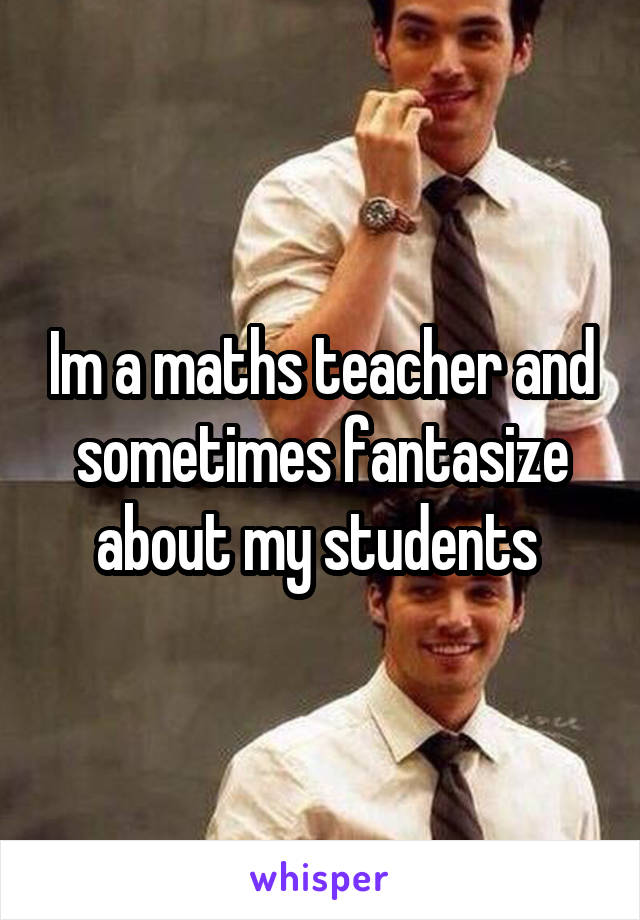 Im a maths teacher and sometimes fantasize about my students 