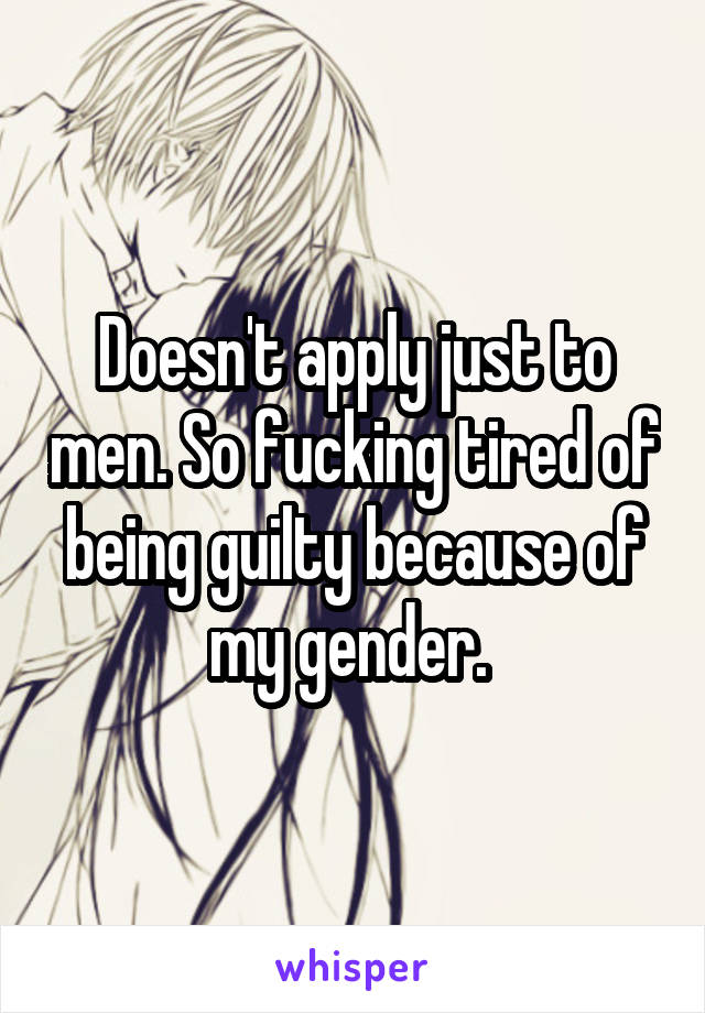 Doesn't apply just to men. So fucking tired of being guilty because of my gender. 