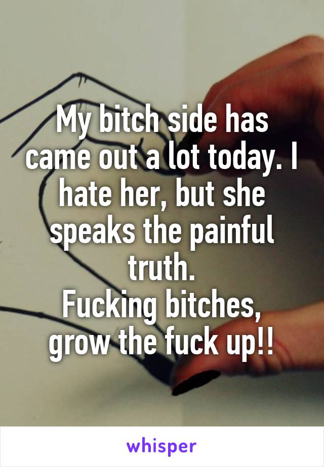 My bitch side has came out a lot today. I hate her, but she speaks the painful truth.
Fucking bitches, grow the fuck up!!