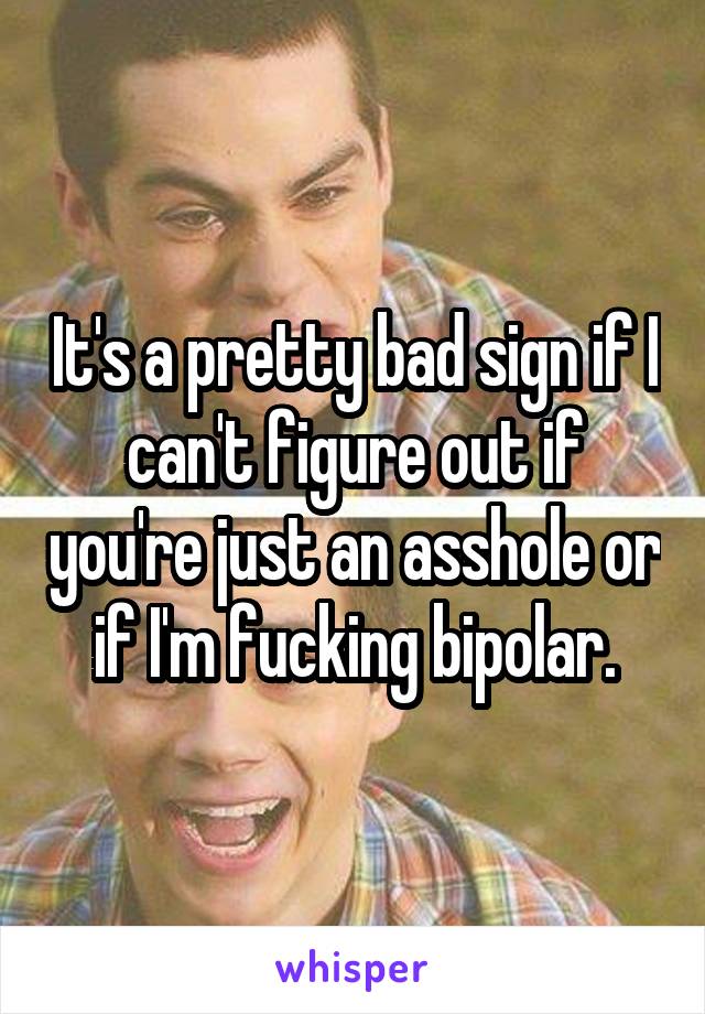 It's a pretty bad sign if I can't figure out if you're just an asshole or if I'm fucking bipolar.