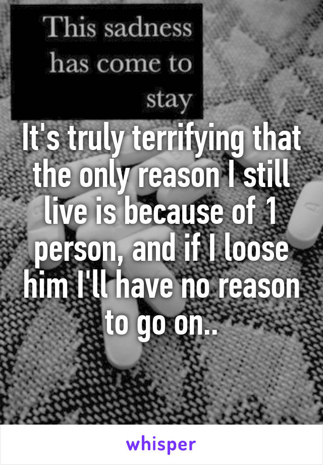 It's truly terrifying that the only reason I still live is because of 1 person, and if I loose him I'll have no reason to go on..