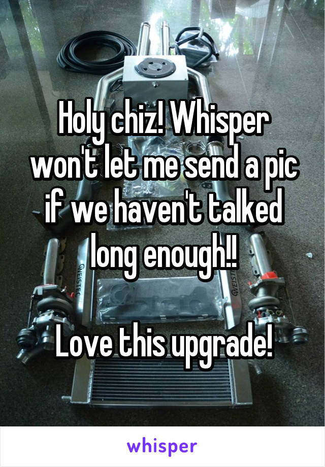 Holy chiz! Whisper won't let me send a pic if we haven't talked long enough!!

Love this upgrade!