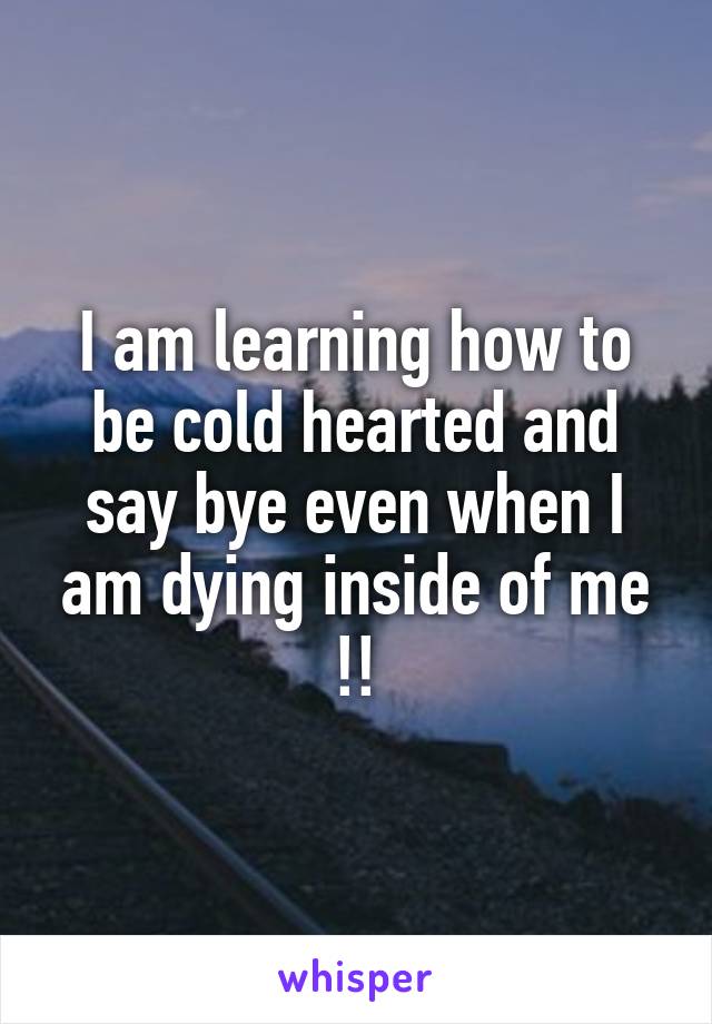 I am learning how to be cold hearted and say bye even when I am dying inside of me !!