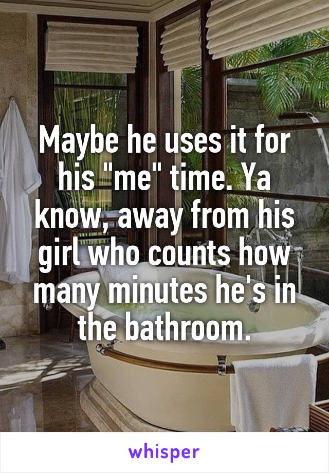 Maybe he uses it for his "me" time. Ya know, away from his girl who counts how many minutes he's in the bathroom.