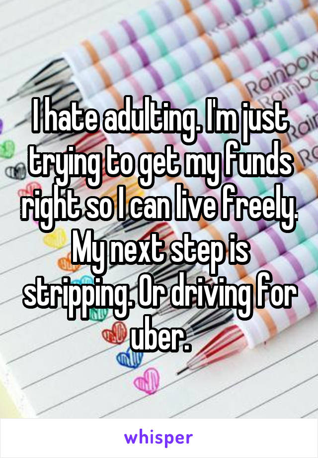 I hate adulting. I'm just trying to get my funds right so I can live freely. My next step is stripping. Or driving for uber.