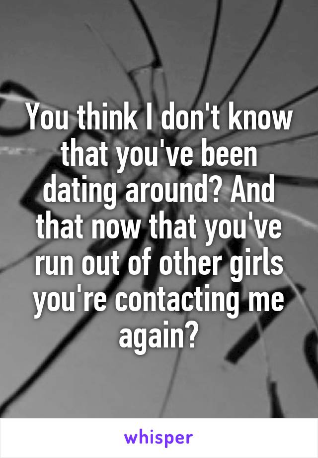 You think I don't know that you've been dating around? And that now that you've run out of other girls you're contacting me again?