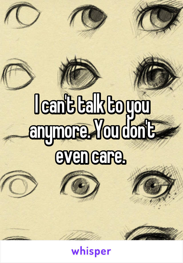 I can't talk to you anymore. You don't even care. 