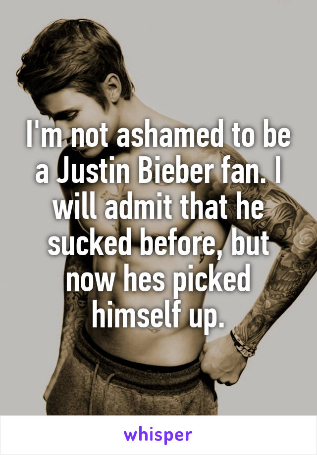 I'm not ashamed to be a Justin Bieber fan. I will admit that he sucked before, but now hes picked himself up.