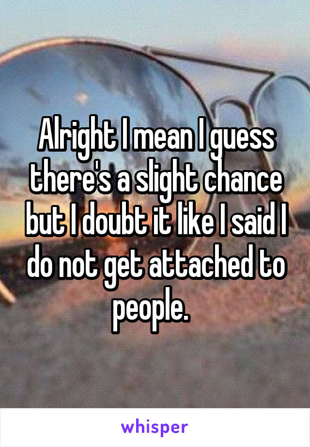 Alright I mean I guess there's a slight chance but I doubt it like I said I do not get attached to people.  