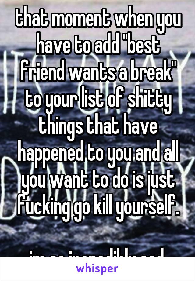 that moment when you have to add "best friend wants a break" to your list of shitty things that have happened to you and all you want to do is just fucking go kill yourself.

im so incredibly sad.