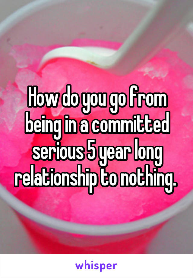 How do you go from being in a committed serious 5 year long relationship to nothing. 