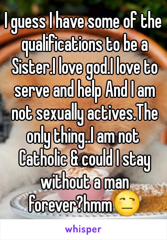 I guess I have some of the qualifications to be a Sister.I love god.I love to serve and help And I am not sexually actives.The only thing..I am not  Catholic & could I stay without a man forever?hmm😒