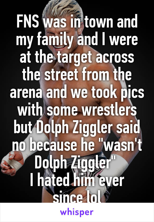 FNS was in town and my family and I were at the target across the street from the arena and we took pics with some wrestlers but Dolph Ziggler said no because he "wasn't Dolph Ziggler" 
I hated him ever since lol