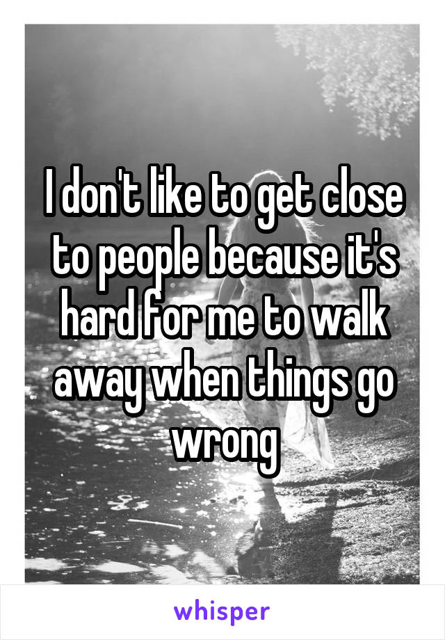 I don't like to get close to people because it's hard for me to walk away when things go wrong