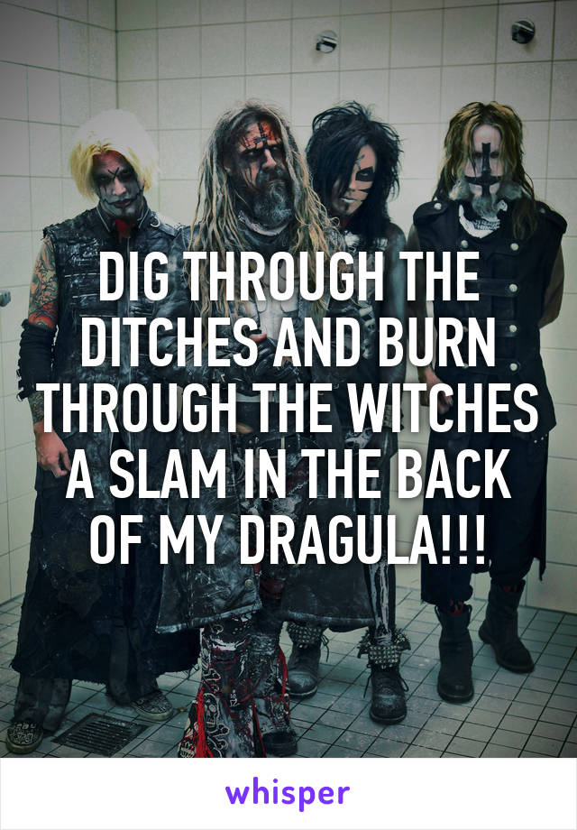 DIG THROUGH THE DITCHES AND BURN THROUGH THE WITCHES
A SLAM IN THE BACK OF MY DRAGULA!!!