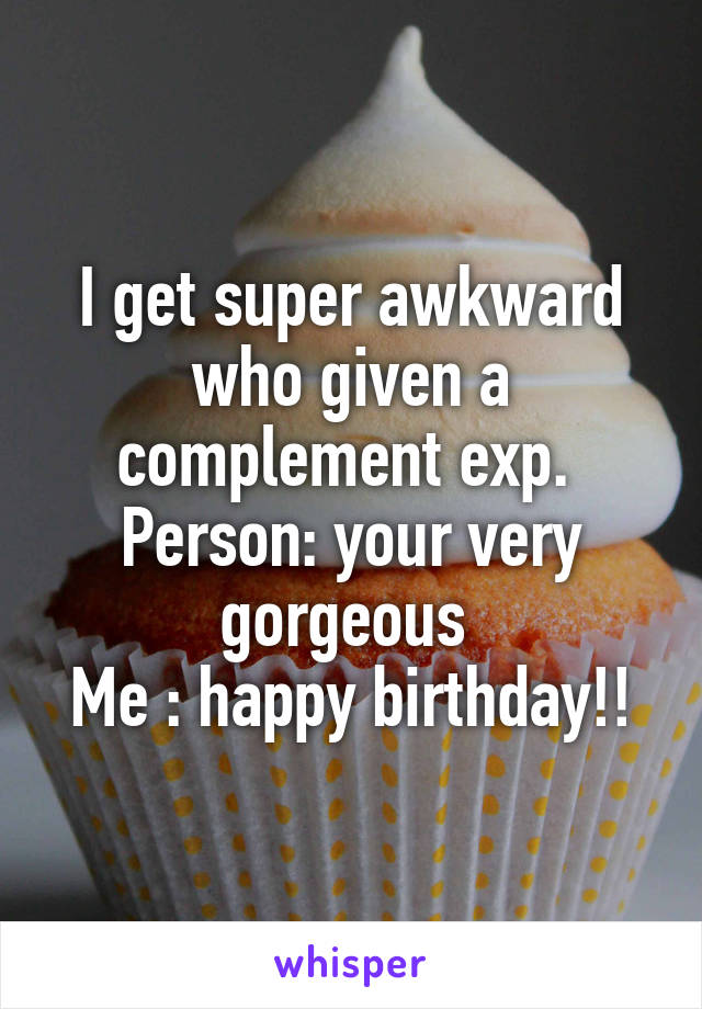 I get super awkward who given a complement exp. 
Person: your very gorgeous 
Me : happy birthday!!