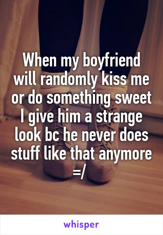 When my boyfriend will randomly kiss me or do something sweet I give him a strange look bc he never does stuff like that anymore =/ 