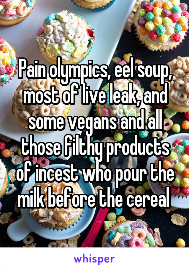 Pain olympics, eel soup, most of live leak, and some vegans and all those filthy products of incest who pour the milk before the cereal 