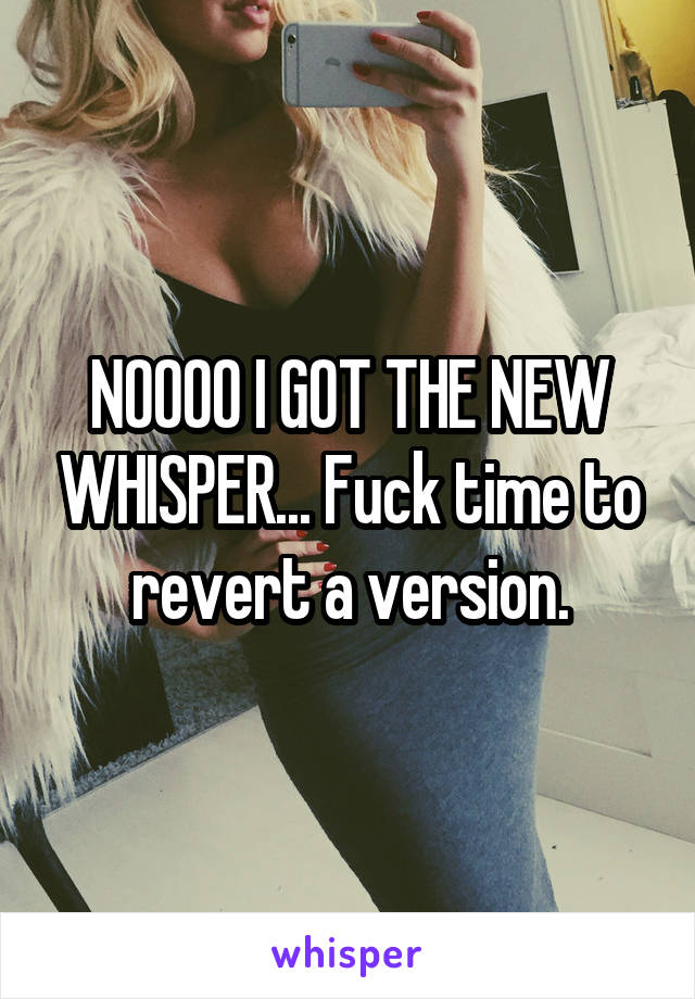 NOOOO I GOT THE NEW WHISPER... Fuck time to revert a version.