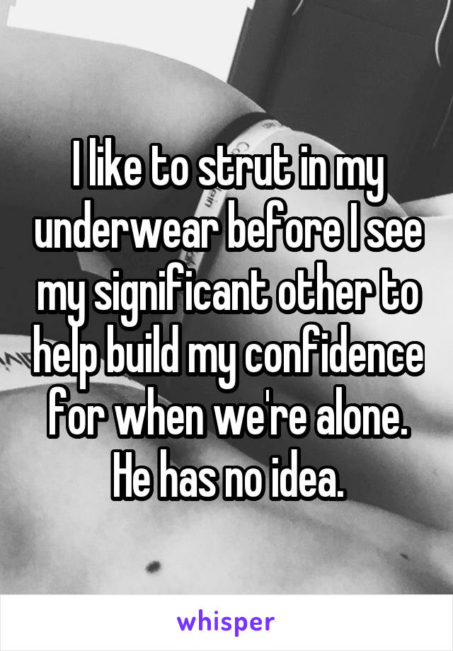 I like to strut in my underwear before I see my significant other to help build my confidence for when we're alone. He has no idea.