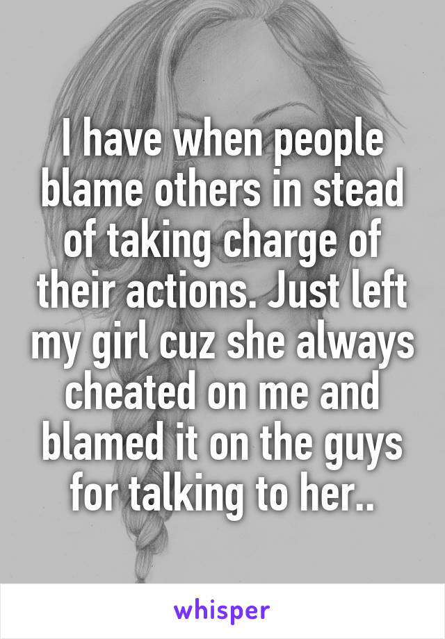 I have when people blame others in stead of taking charge of their actions. Just left my girl cuz she always cheated on me and blamed it on the guys for talking to her..