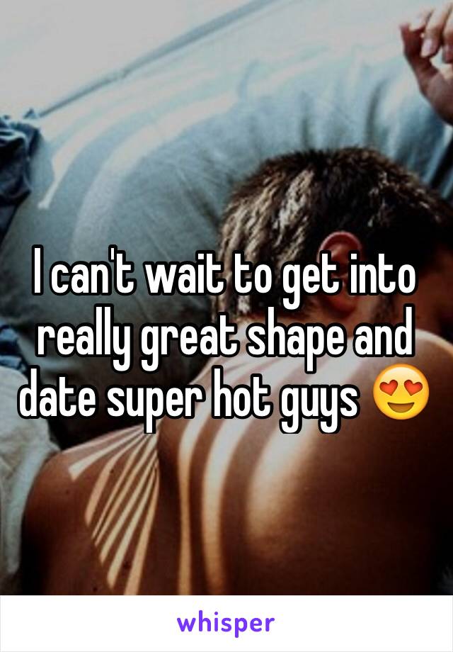 I can't wait to get into really great shape and date super hot guys 😍