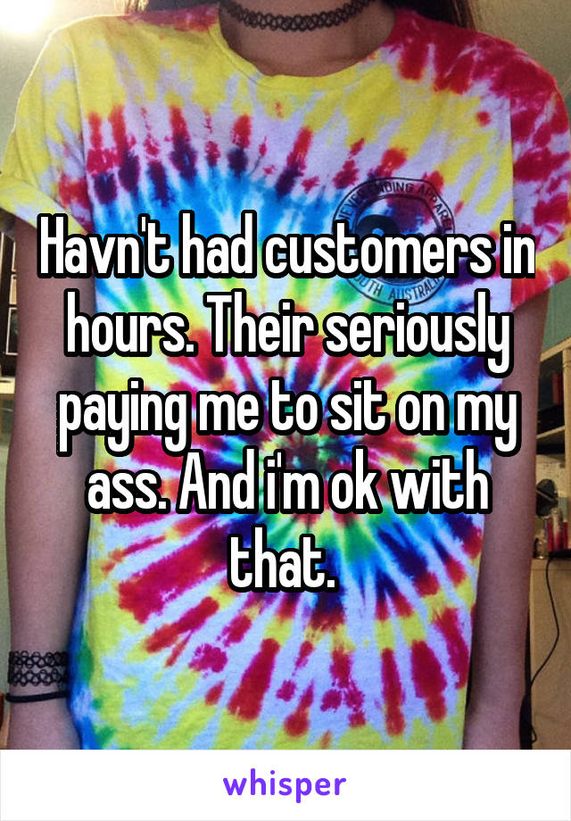 Havn't had customers in hours. Their seriously paying me to sit on my ass. And i'm ok with that. 