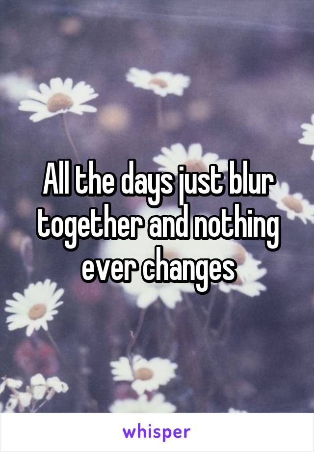 All the days just blur together and nothing ever changes