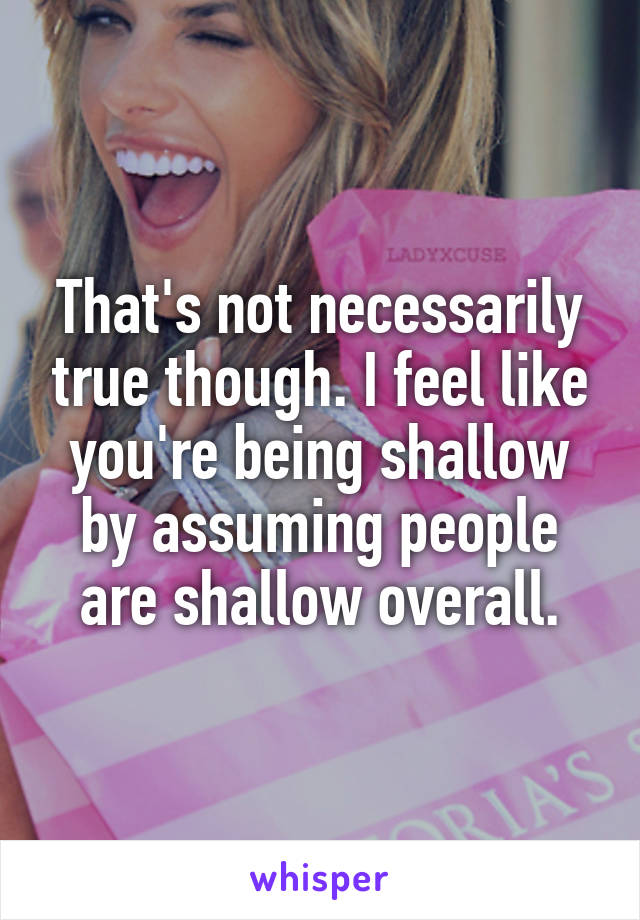 That's not necessarily true though. I feel like you're being shallow by assuming people are shallow overall.