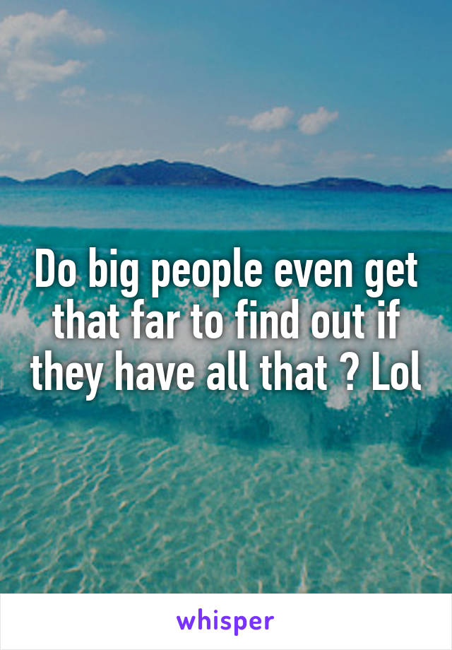 Do big people even get that far to find out if they have all that ? Lol