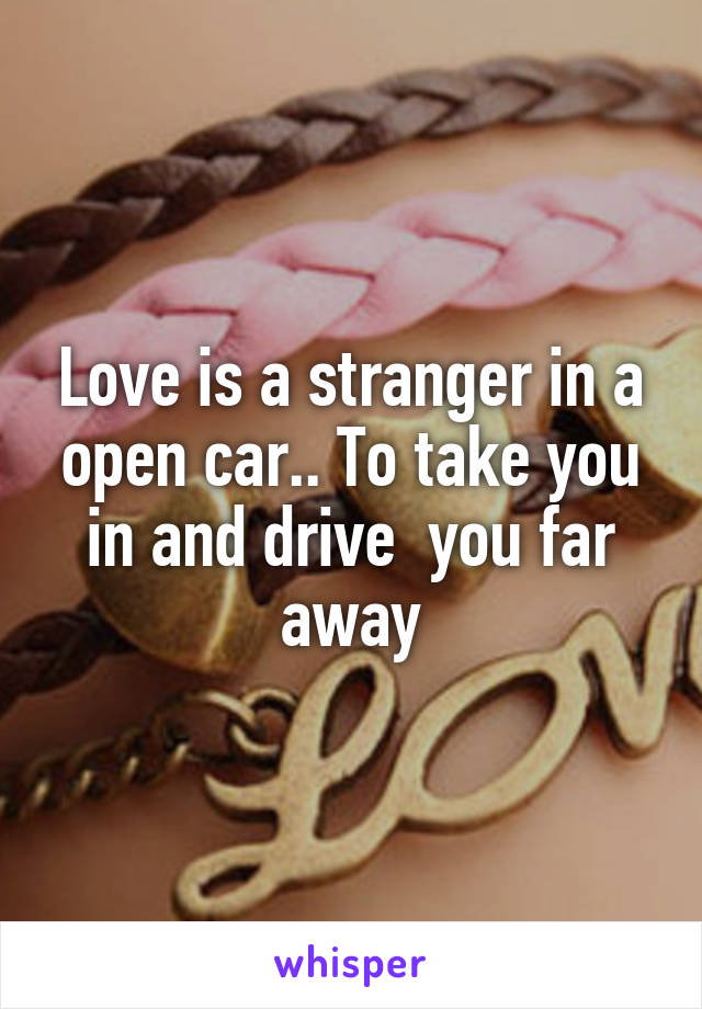 Love is a stranger in a open car.. To take you in and drive  you far away