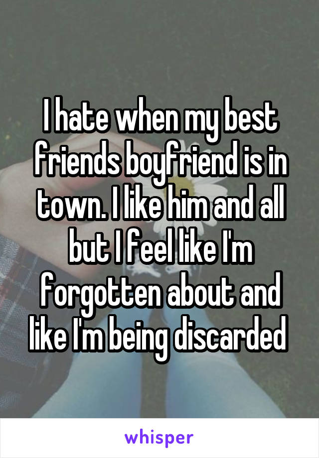 I hate when my best friends boyfriend is in town. I like him and all but I feel like I'm forgotten about and like I'm being discarded 