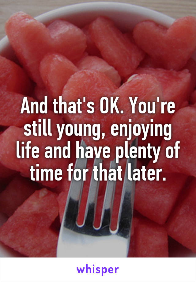 And that's OK. You're still young, enjoying life and have plenty of time for that later.